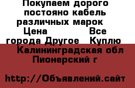 Покупаем дорого постояно кабель различных марок  › Цена ­ 60 000 - Все города Другое » Куплю   . Калининградская обл.,Пионерский г.